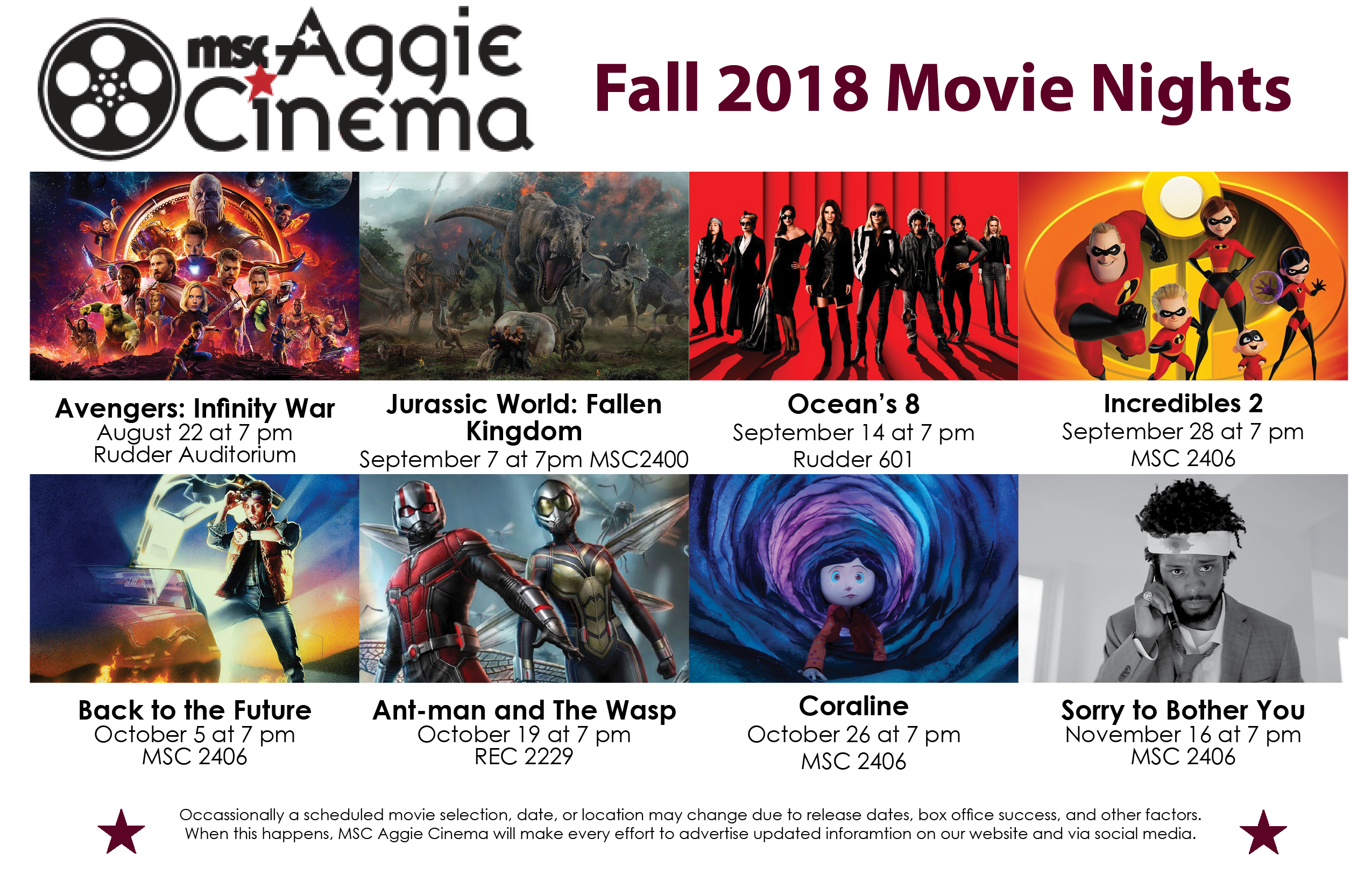 Website Home Fall 2018 Aggie Cinema's Fall 2018 Films 8/22 Avengers Infinity War in Rudder Auditorium at 7 pm 9/7 Jurassic World: Fallen Kingdom in MSC 2400 at 7 pm 9/14 Ocean's 8 in Rudder 601 at 7 pm 9/28 Incredibles 2 in MSC 2406 at 7 pm 10/5 Back to the Future in MSC 2406 at 7 pm Ant-man and The Wasp in RECC 2229 at 7 pm 10/26 Coraline in MSC 2406 at 7 pm 11/16 Sorry to Bother You in MSC 2406 at 7 pm